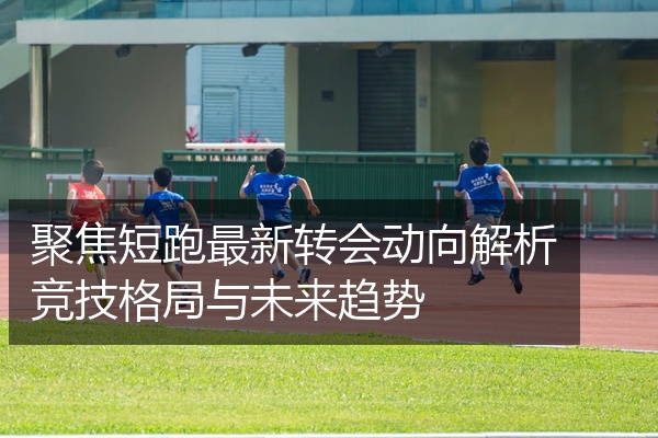 聚焦短跑最新转会动向解析竞技格局与未来趋势