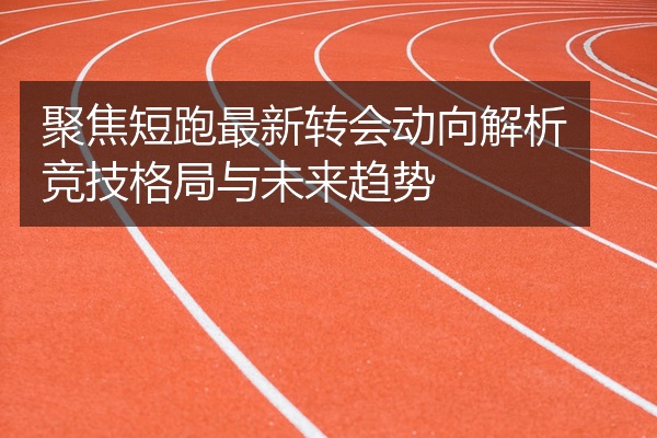 聚焦短跑最新转会动向解析竞技格局与未来趋势