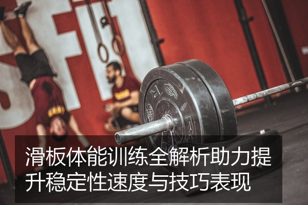 滑板体能训练全解析助力提升稳定性速度与技巧表现